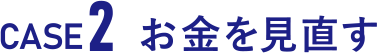 CASE2 お金を見直す